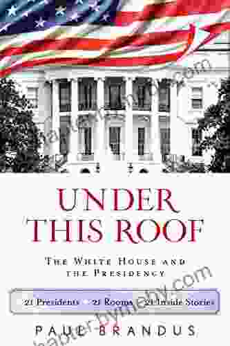 Under This Roof: The White House and the Presidency 21 Presidents 21 Rooms 21 Inside Stories