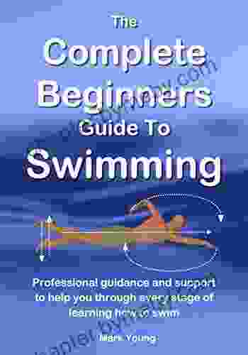 The Complete Beginners Guide To Swimming: Professional Guidance And Support To Help You Through Every Stage Of Learning How To Swim