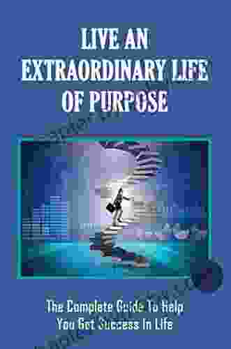 Live An Extraordinary Life Of Purpose: The Complete Guide To Help You Get Success In Life